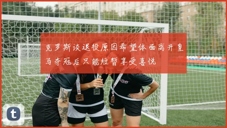 克罗斯谈退役原因希望体面离开皇马夺冠后只能短暂享受喜悦
