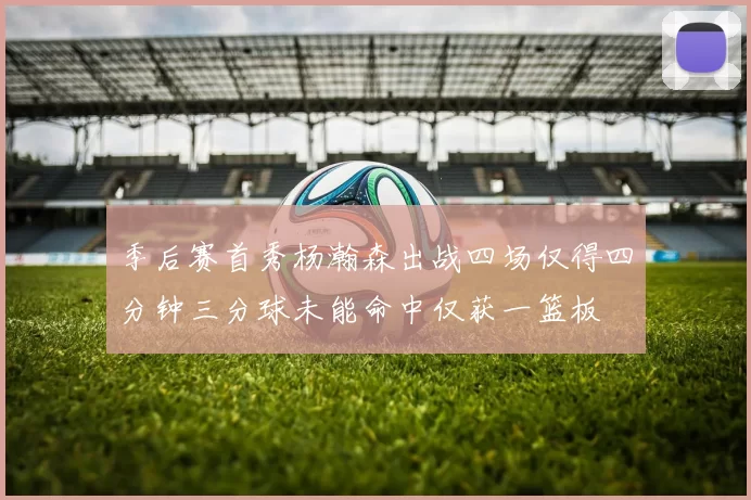 季后赛首秀杨瀚森出战四场仅得四分钟三分球未能命中仅获一篮板