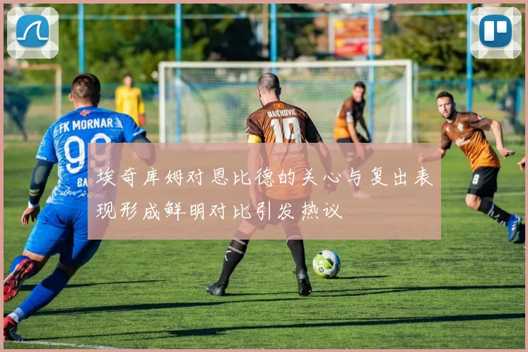 埃奇库姆对恩比德的关心与复出表现形成鲜明对比引发热议