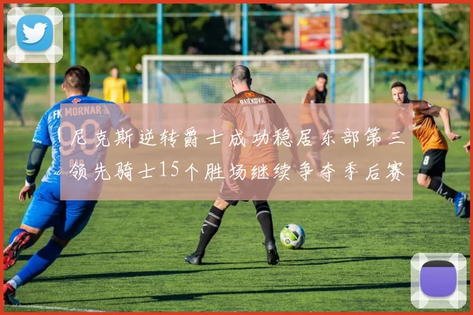 尼克斯逆转爵士成功稳居东部第三领先骑士15个胜场继续争夺季后赛优势