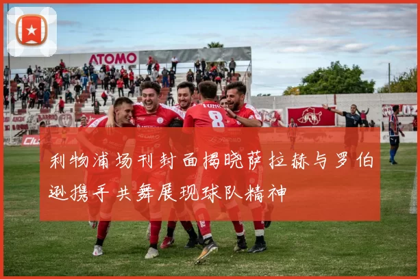 利物浦场刊封面揭晓萨拉赫与罗伯逊携手共舞展现球队精神