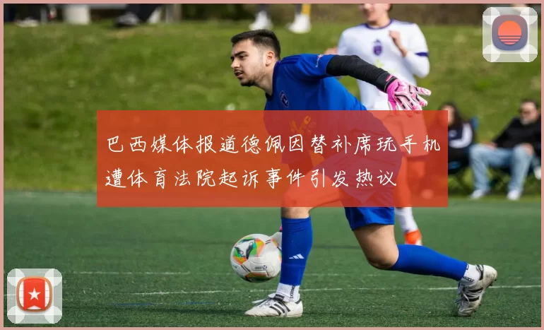 巴西媒体报道德佩因替补席玩手机遭体育法院起诉事件引发热议