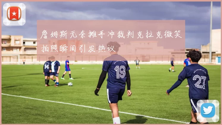 詹姆斯无奈摊手冲裁判克拉克微笑拍照瞬间引发热议