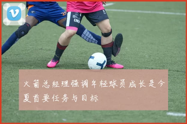 火箭总经理强调年轻球员成长是今夏首要任务与目标