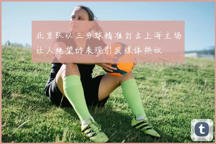 北京队以三分球精准打击上海主场让人绝望的表现引发媒体热议