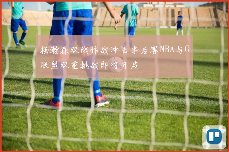 杨瀚森双线作战冲击季后赛NBA与G联盟双重挑战即将开启