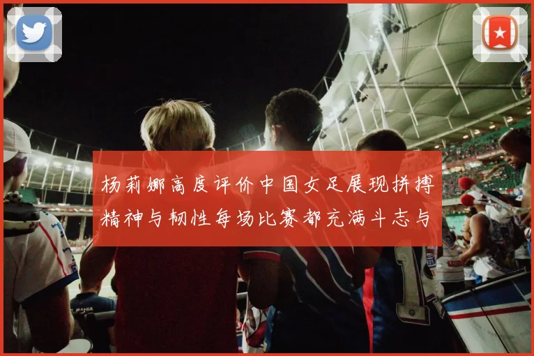 杨莉娜高度评价中国女足展现拼搏精神与韧性每场比赛都充满斗志与硬气