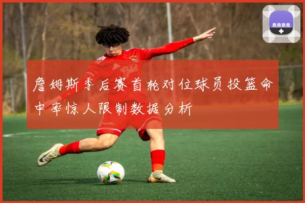 詹姆斯季后赛首轮对位球员投篮命中率惊人限制数据分析