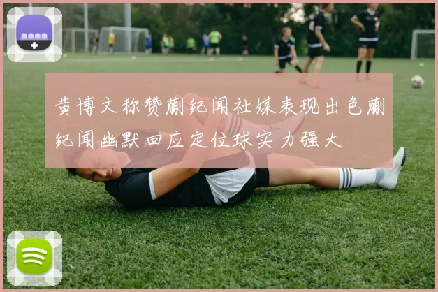 黄博文称赞蒯纪闻社媒表现出色蒯纪闻幽默回应定位球实力强大