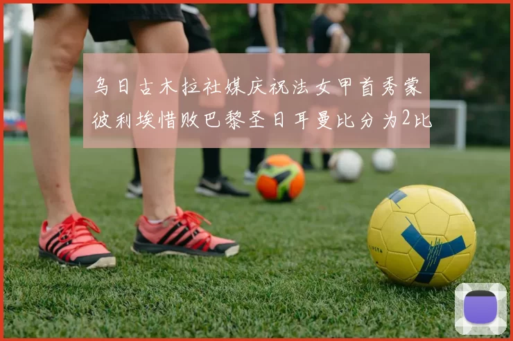 乌日古木拉社媒庆祝法女甲首秀蒙彼利埃惜败巴黎圣日耳曼比分为2比3
