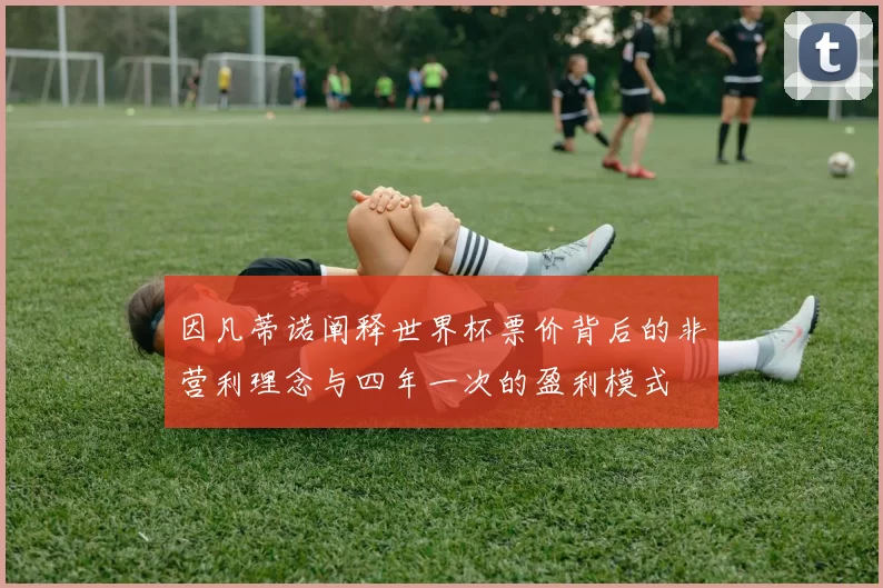 因凡蒂诺阐释世界杯票价背后的非营利理念与四年一次的盈利模式