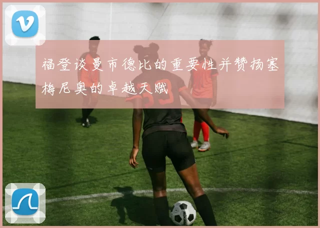 福登谈曼市德比的重要性并赞扬塞梅尼奥的卓越天赋