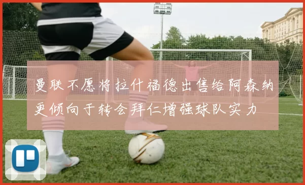曼联不愿将拉什福德出售给阿森纳更倾向于转会拜仁增强球队实力