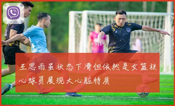 王思雨虽状态下滑但依然是女篮核心球员展现大心脏特质