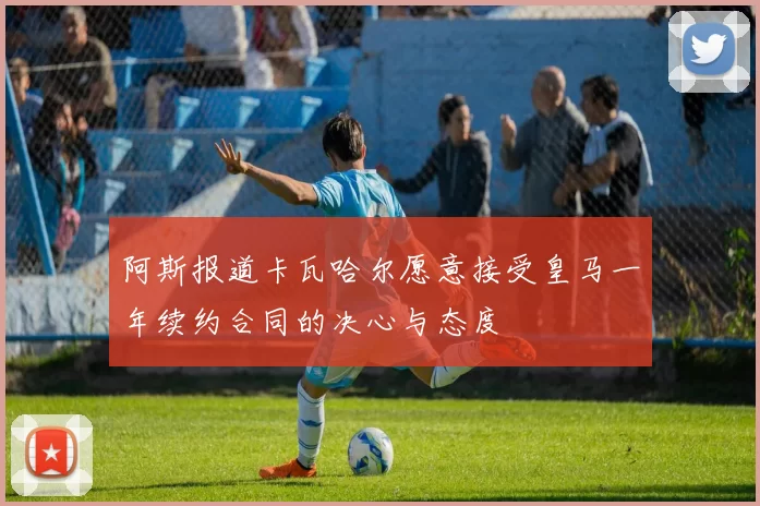 阿斯报道卡瓦哈尔愿意接受皇马一年续约合同的决心与态度