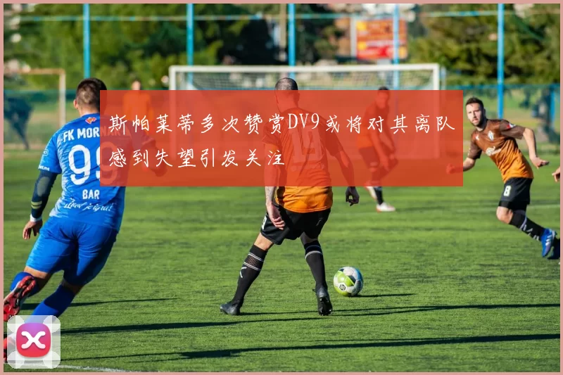 斯帕莱蒂多次赞赏DV9或将对其离队感到失望引发关注