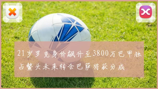 21岁罗克身价飙升至3800万巴甲独占鳌头未来转会巴萨将获分成