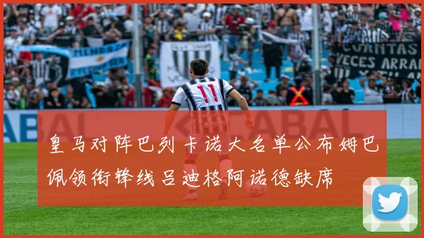 皇马对阵巴列卡诺大名单公布姆巴佩领衔锋线吕迪格阿诺德缺席
