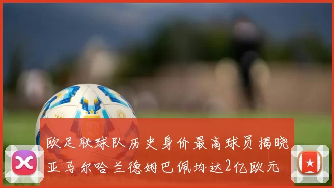 欧足联球队历史身价最高球员揭晓亚马尔哈兰德姆巴佩均达2亿欧元