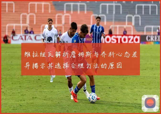 维拉纽瓦解析詹姆斯与乔科心态差异揭示其选择合理打法的原因
