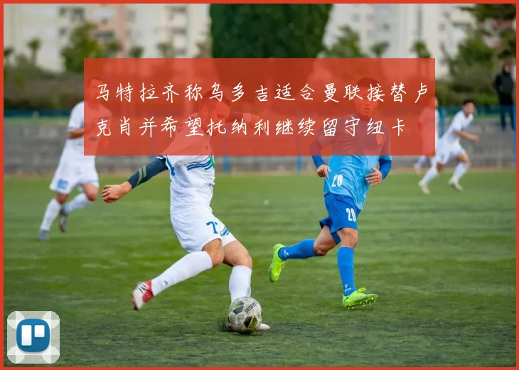 马特拉齐称乌多吉适合曼联接替卢克肖并希望托纳利继续留守纽卡