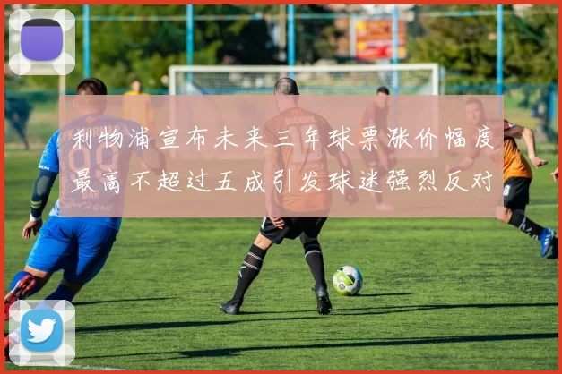 利物浦宣布未来三年球票涨价幅度最高不超过五成引发球迷强烈反对