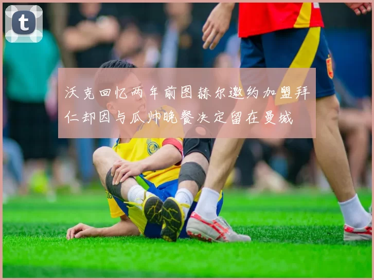 沃克回忆两年前图赫尔邀约加盟拜仁却因与瓜帅晚餐决定留在曼城