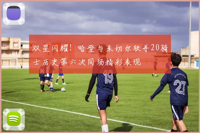 双星闪耀！哈登与米切尔联手20骑士历史第六次同场精彩表现