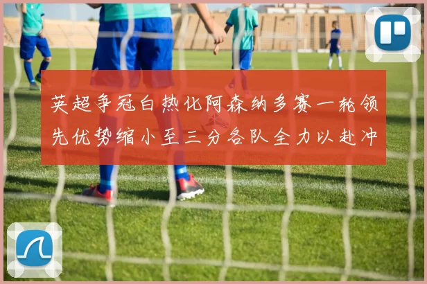 英超争冠白热化阿森纳多赛一轮领先优势缩小至三分各队全力以赴冲刺阶段