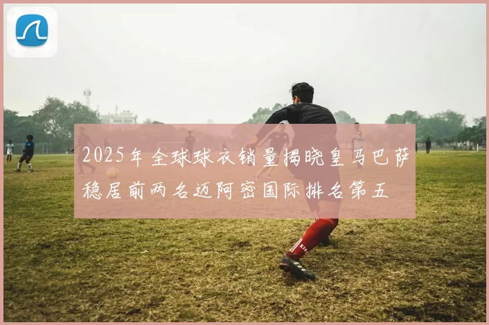2025年全球球衣销量揭晓皇马巴萨稳居前两名迈阿密国际排名第五