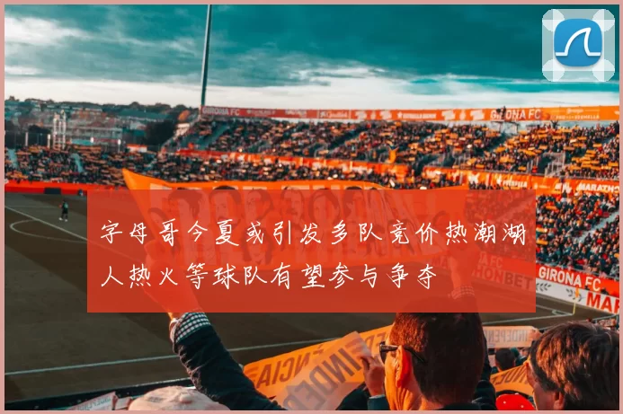 字母哥今夏或引发多队竞价热潮湖人热火等球队有望参与争夺