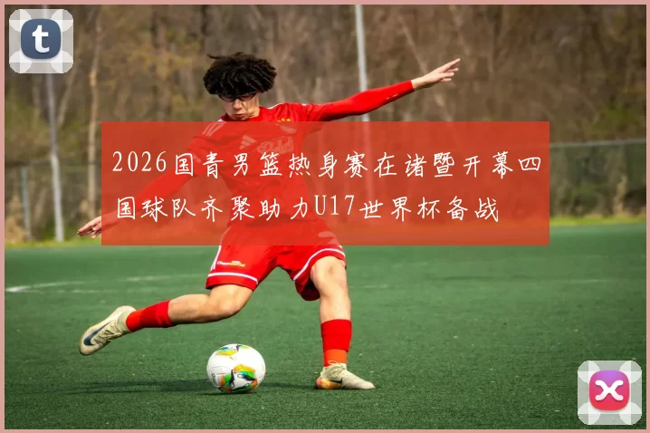 2026国青男篮热身赛在诸暨开幕四国球队齐聚助力U17世界杯备战